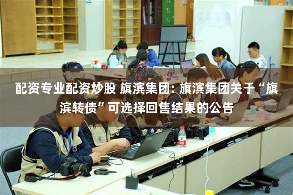 配资专业配资炒股 旗滨集团: 旗滨集团关于“旗滨转债”可选择回售结果的公告