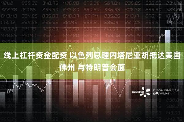 线上杠杆资金配资 以色列总理内塔尼亚胡抵达美国佛州 与特朗普会面