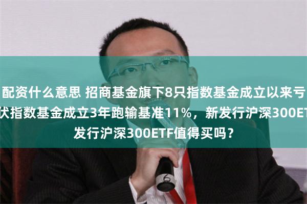 配资什么意思 招商基金旗下8只指数基金成立以来亏超50%，光伏指数基金成立3年跑输基准11%，新发行沪深300ETF值得买吗？