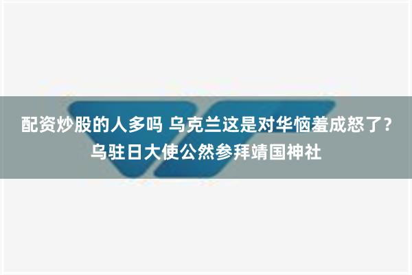 配资炒股的人多吗 乌克兰这是对华恼羞成怒了？乌驻日大使公然参拜靖国神社