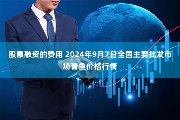 股票融资的费用 2024年9月7日全国主要批发市场青鱼价格行情