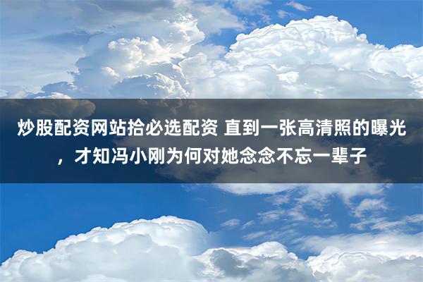 炒股配资网站拾必选配资 直到一张高清照的曝光，才知冯小刚为何对她念念不忘一辈子