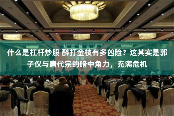 什么是杠杆炒股 醉打金枝有多凶险？这其实是郭子仪与唐代宗的暗中角力，充满危机