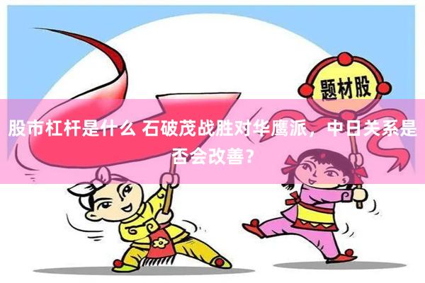 股市杠杆是什么 石破茂战胜对华鹰派，中日关系是否会改善？