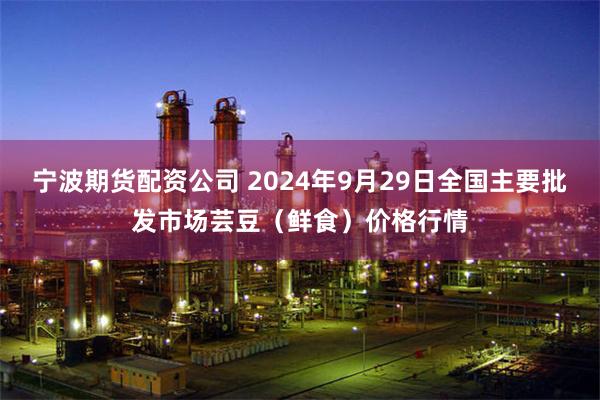 宁波期货配资公司 2024年9月29日全国主要批发市场芸豆（鲜食）价格行情