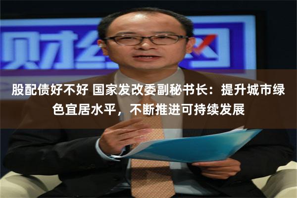 股配债好不好 国家发改委副秘书长：提升城市绿色宜居水平，不断推进可持续发展