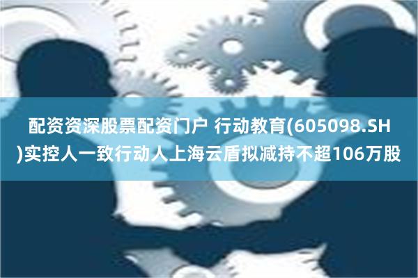 配资资深股票配资门户 行动教育(605098.SH)实控人一致行动人上海云盾拟减持不超106万股