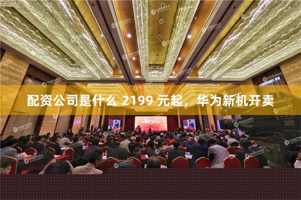 配资公司是什么 2199 元起，华为新机开卖