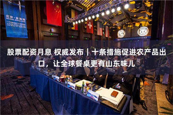 股票配资月息 权威发布｜十条措施促进农产品出口，让全球餐桌更有山东味儿