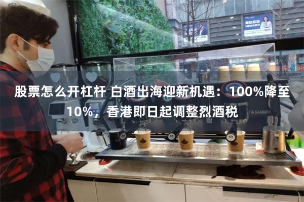 股票怎么开杠杆 白酒出海迎新机遇：100%降至10%，香港即日起调整烈酒税