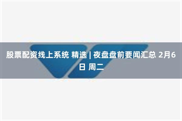 股票配资线上系统 精选 | 夜盘盘前要闻汇总 2月6日 周二