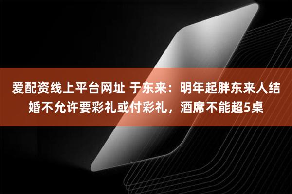 爱配资线上平台网址 于东来：明年起胖东来人结婚不允许要彩礼或付彩礼，酒席不能超5桌