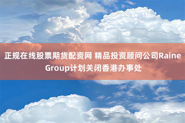 正规在线股票期货配资网 精品投资顾问公司Raine Group计划关闭香港办事处