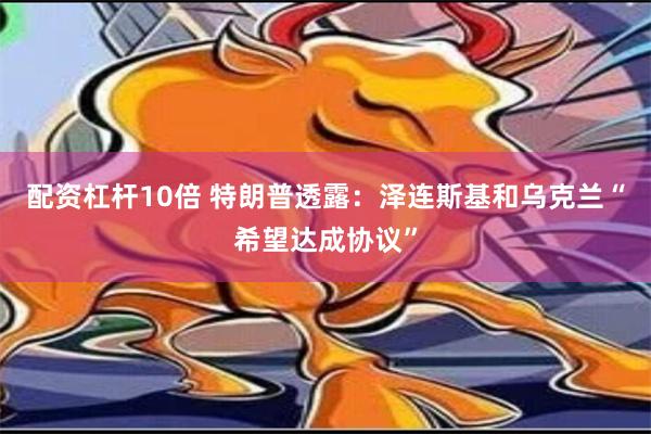 配资杠杆10倍 特朗普透露：泽连斯基和乌克兰“希望达成协议”