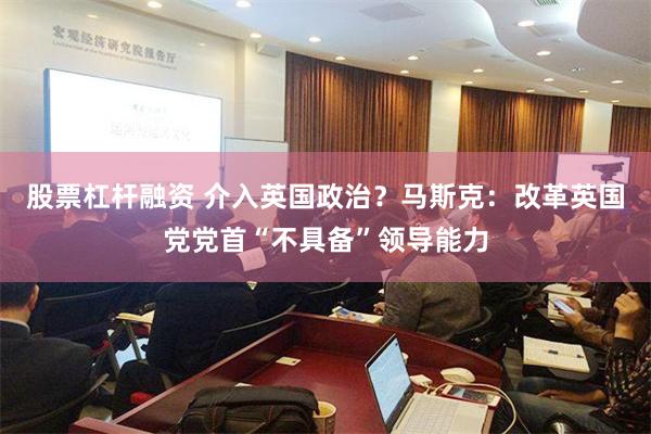 股票杠杆融资 介入英国政治？马斯克：改革英国党党首“不具备”领导能力