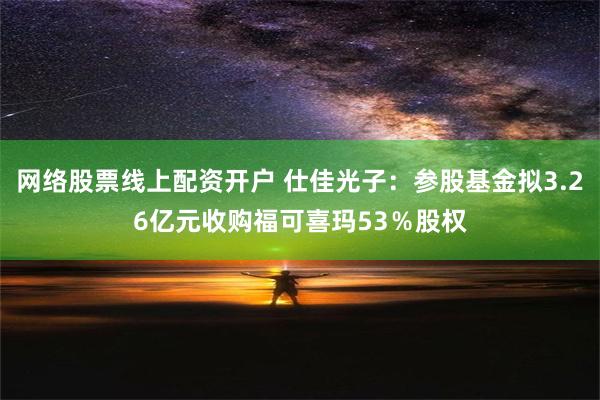 网络股票线上配资开户 仕佳光子：参股基金拟3.26亿元收购福可喜玛53％股权