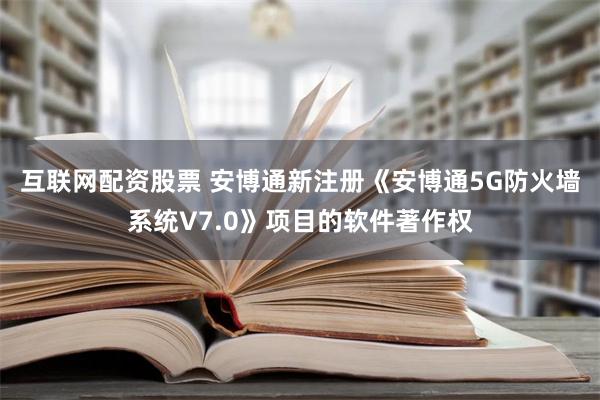 互联网配资股票 安博通新注册《安博通5G防火墙系统V7.0》项目的软件著作权